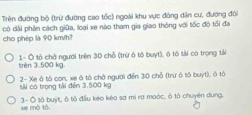 Trên đường bộ (trừ đường cao tốc) ngoài khu vực đông dân cư, đường đôi
có dải phân cách giữa, loại xe nào tham gia giao thông với tốc độ tối đa
cho phép là 90 km/h?
1- Ô tô chở người trên 30 chỗ (trừ ô tô buyt), ô tô tải có trọng tải
trên 3.500 kg.
2- Xe ô tô con, xe ô tô chở người đến 30 chỏ (trừ ô tỏ buýt), ô tô
tải có trọng tải đến 3.500 kg
3- Ô tõ buýt, ô tô đấu kéo kẻo sơ mì rơ moỏc, ô tõ chuyên dùng,
xe mò tô.