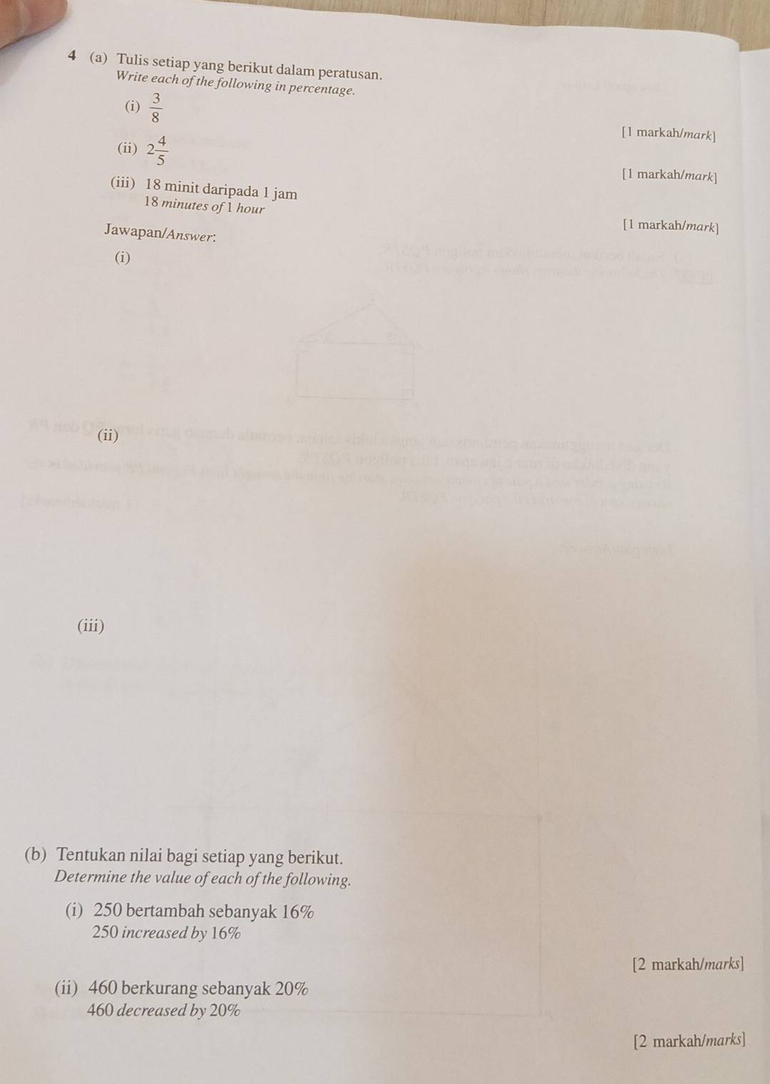 4 (a) Tulis setiap yang berikut dalam peratusan. 
Write each of the following in percentage. 
(i)  3/8  [1 markah/mark] 
(ii) 2 4/5 
[1 markah/mark] 
(iii) 18 minit daripada 1 jam
18 minutes of 1 hour
[1 markah/mark] 
Jawapan/Answer: 
(i) 
(ii) 
(iii) 
(b) Tentukan nilai bagi setiap yang berikut. 
Determine the value of each of the following. 
(i) 250 bertambah sebanyak 16%
250 increased by 16%
[2 markah/marks] 
(ii) 460 berkurang sebanyak 20%
460 decreased by 20%
[2 markah/marks]