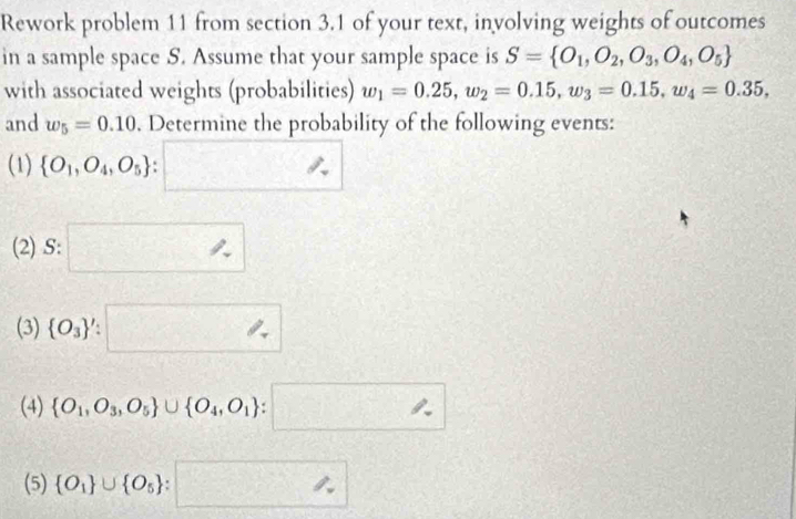 Rework problem 11 from section 3.1 of your text, involving weights of outcomes 
in a sample space S. Assume that your sample space is S= O_1,O_2,O_3,O_4,O_5
with associated weights (probabilities) w_1=0.25, w_2=0.15, w_3=0.15, w_4=0.35, 
and w_5=0.10. Determine the probability of the following events: 
(1)  O_1,O_4,O_5 :□
(2) S:□^ 
(3)  O_3 ':□
(4)  O_1,O_3,O_5 ∪  O_4,O_1 :□
(5)  O_1 ∪  O_5 :□