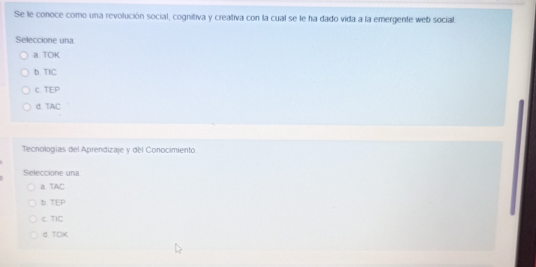 Se le conoce como una revolución social, cognitiva y creativa con la cual se le ha dado vida a la emergente web social.
Seleccione una:
a. TOK
b. TIC
C. TEP
d. TAC
Tecnologías del Aprendizaje y del Conocimiento.
Seleccione una
a. TAC
b. TEP
c. TIC
d. TOK