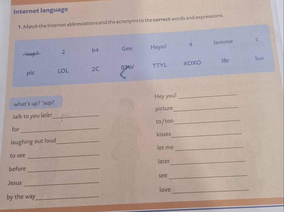 Internet language 
1. Match the Internet abbreviations and the acronyms to the correct words and expressions. 
'sup? 2 b4 Gee Heyo! 4 lemme C 
pic LOL 2C BTW TTYL XOXO l8r luv 
_ 
_ 
what’s up? ’sup? Hey you! 
talk to you later_ picture 
to/too_ 
for_ 
kisses_ 
laughing out loud_ 
let me_ 
to see_ 
later_ 
before_ 
see_ 
Jesus_ 
love_ 
by the way_