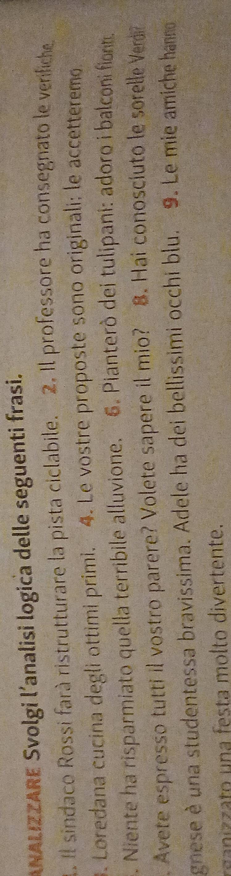 ANALIZZARE Svolgi l’analisi logica delle seguenti frasi. 
1. Il sindaco Rossi farà ristrutturare la pista ciclabile. 2. Il professore ha consegnato le verifiche 
3. Loredana cucina degli ottimi primi. 4. Le vostre proposte sono originali; le accetteremo. 
. Niente ha risparmiato quella terribile alluvione. 6. Pianterò dei tulipani: adoro i balconi fiorn. 
. Avete espresso tutti il vostro parere? Volete sapere il mio? 8. Hai conoscíuto le sorelle Verdi? 
gnese è una studentessa bravissima. Adele ha dei bellissimi occhi blu. 9. Le mie amiche hanno 
r o a esta m olto divertente.