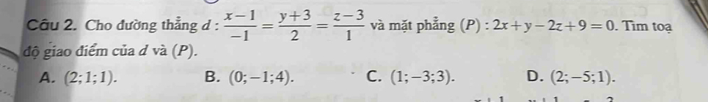 Cho đường thẳng d :  (x-1)/-1 = (y+3)/2 = (z-3)/1  v và mặt phẳng (P) : 2x+y-2z+9=0. Tìm toạ
độ giao điểm của d và (P).
A. (2;1;1). B. (0;-1;4). C. (1;-3;3). D. (2;-5;1).