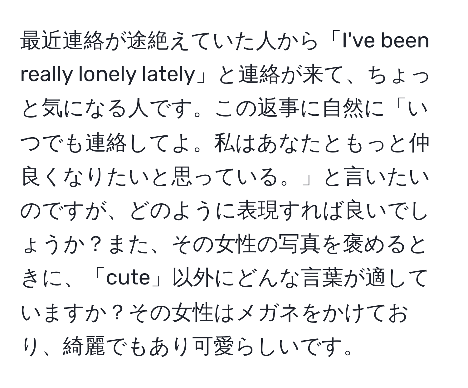 最近連絡が途絶えていた人から「I've been really lonely lately」と連絡が来て、ちょっと気になる人です。この返事に自然に「いつでも連絡してよ。私はあなたともっと仲良くなりたいと思っている。」と言いたいのですが、どのように表現すれば良いでしょうか？また、その女性の写真を褒めるときに、「cute」以外にどんな言葉が適していますか？その女性はメガネをかけており、綺麗でもあり可愛らしいです。