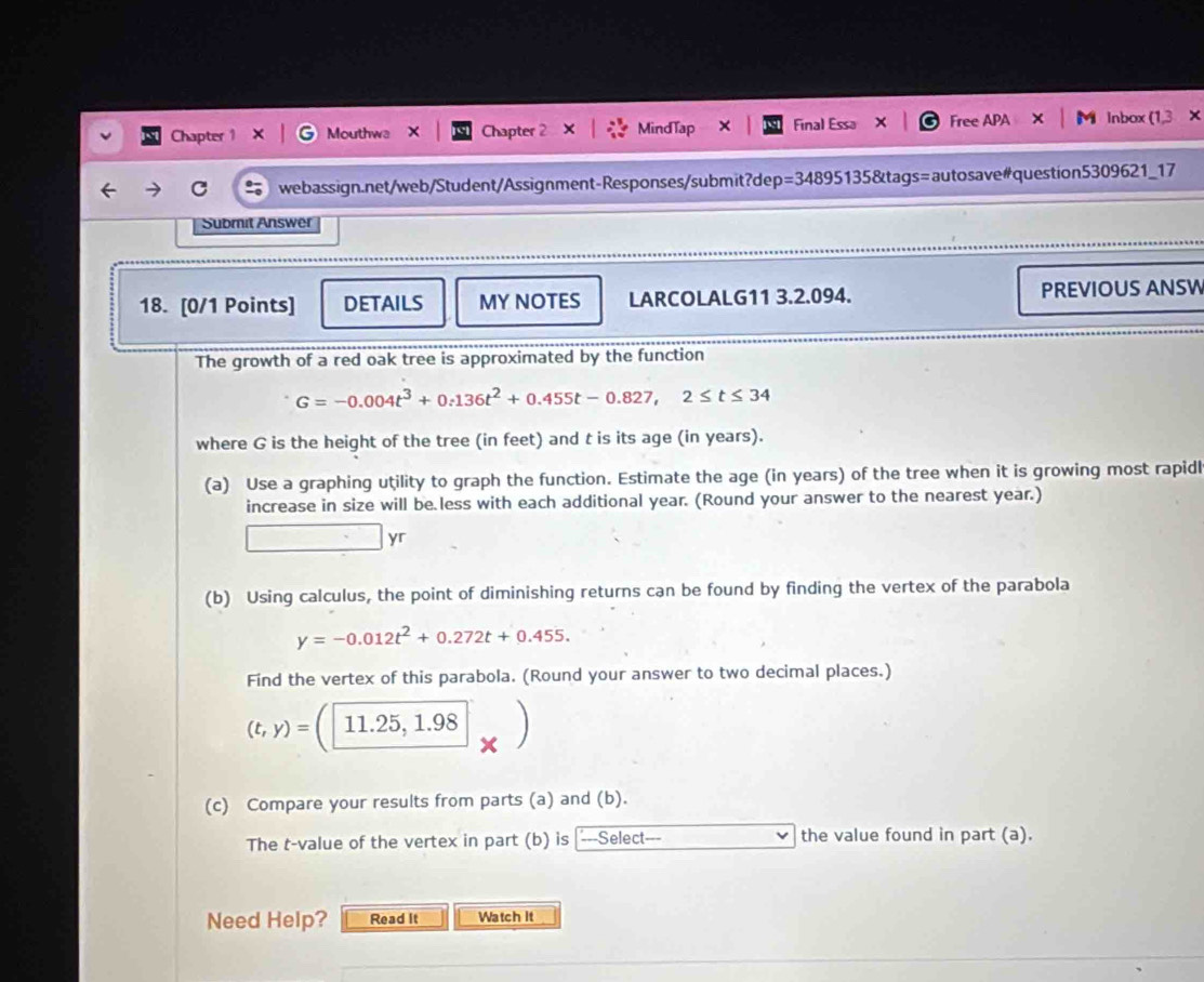 Chapter 1 Mouthwa X Chapter 2 MindTap Final Essa Free APA Inbox (1,3 × 
C webassign.net/web/Student/Assignment-Responses/submit?dep=34895135&tags=autosave#question5309621_17 
Submit Answer 
18. [0/1 Points] DETAILS MY NOTES LARCOLALG11 3.2.094. PREVIOUS ANSW 
The growth of a red oak tree is approximated by the function
G=-0.004t^3+0.136t^2+0.455t-0.827,2≤ t≤ 34
where G is the height of the tree (in feet) and t is its age (in years). 
(a) Use a graphing utility to graph the function. Estimate the age (in years) of the tree when it is growing most rapidl 
increase in size will be less with each additional year. (Round your answer to the nearest year.)
7^2=()^2+()^2 yr
(b) Using calculus, the point of diminishing returns can be found by finding the vertex of the parabola
y=-0.012t^2+0.272t+0.455. 
Find the vertex of this parabola. (Round your answer to two decimal places.)
(t,y)=(11.25,1.98
(c) Compare your results from parts (a) and (b). 
The t-value of the vertex in part (b) is ---Select--- the value found in part (a). 
Need Help? Read It Watch It