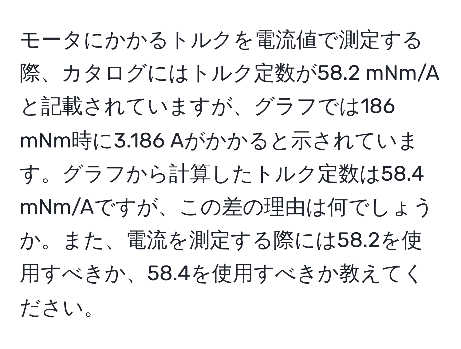 モータにかかるトルクを電流値で測定する際、カタログにはトルク定数が58.2 mNm/Aと記載されていますが、グラフでは186 mNm時に3.186 Aがかかると示されています。グラフから計算したトルク定数は58.4 mNm/Aですが、この差の理由は何でしょうか。また、電流を測定する際には58.2を使用すべきか、58.4を使用すべきか教えてください。