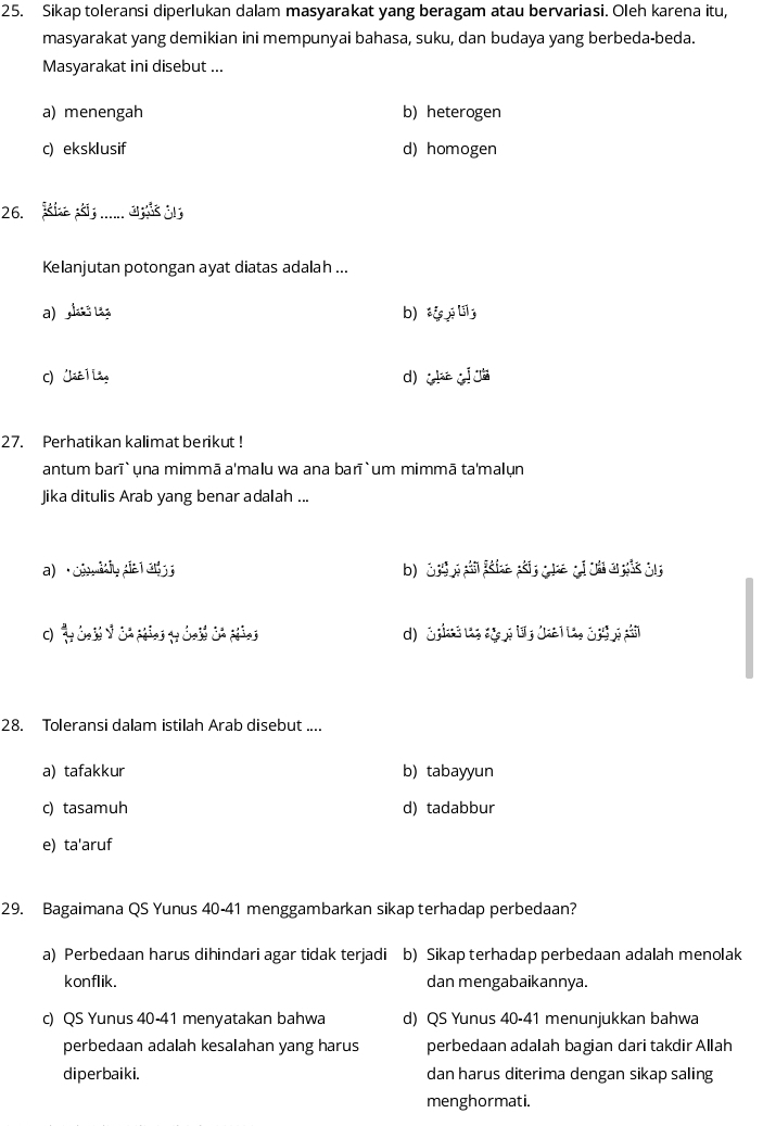 Sikap toleransi diperlukan dalam masyarakat yang beragam atau bervariasi. Oleh karena itu,
masyarakat yang demikian ini mempunyai bahasa, suku, dan budaya yang berbeda-beda.
Masyarakat ini disebut ...
a) menengah b) heterogen
c) eksklusif d) homogen
26. Kie s...... 
Kelanjutan potongan ayat diatas adalah ...
a) a ta b) t l
C) Jáê ] Lầg d) ( 
27. Perhatikan kalimat berikut !
antum barī` una mimmā a'malu wa ana barī` um mimmā ta'malun
Jika ditulis Arab yang benar adalah ...
a) Coly da l an
d) S pias t, ag g ty (aa 1ta, 3 pi g pải
28. Toleransi dalam istilah Arab disebut ....
a) tafakkur b) tabayyun
c) tasamuh d) tadabbur
e) ta'aruf
29. Bagaimana QS Yunus 40 - 41 menggambarkan sikap terhadap perbedaan?
a) Perbedaan harus dihindari agar tidak terjadi b) Sikap terhadap perbedaan adalah menolak
konflik. dan mengabaikannya.
c) QS Yunus 40 - 41 menyatakan bahwa d) QS Yunus 40 - 41 menunjukkan bahwa
perbedaan adalah kesalahan yang harus perbedaan adalah bagian dari takdir Allah
diperbaiki. dan harus diterima dengan sikap saling
menghormati.