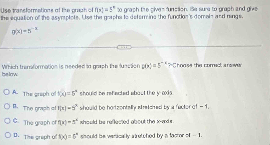 Use transformations of the graph of f(x)=5^x to graph the given function. Be sure to graph and give
the equation of the asymptote. Use the graphs to determine the function's domain and range,
g(x)=5^(-x)
Which transformation is needed to graph the function g(x)=5^(-x) ? Choose the correct answer
below.
A. The graph of f(x)=5^x should be reflected about the y-axis.
B. The graph of f(x)=5^x should be horizontally stretched by a factor of - 1.
C. The graph of f(x)=5^x should be reflected about the x-axis.
D. The graph of f(x)=5^x should be vertically stretched by a factor of - 1.