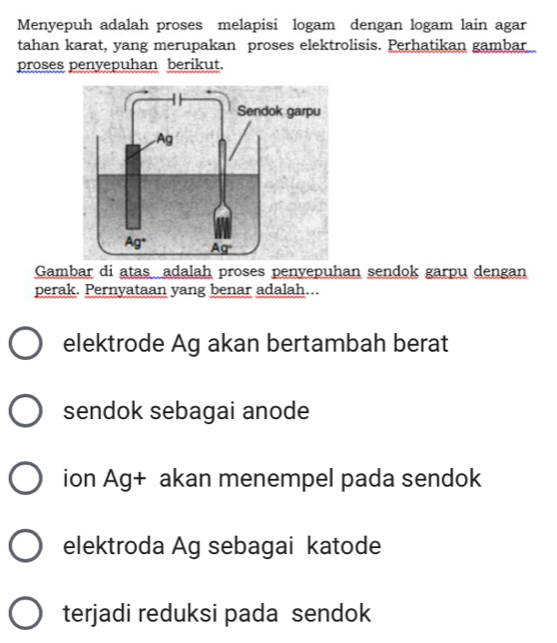 Menyepuh adalah proses melapisi logam dengan logam lain agar
tahan karat, yang merupakan proses elektrolisis. Perhatikan gambar
proses penyepuhan berikut.
Gambar di atas adalah proses penvepuhan sendok garpu dengan
perak. Pernyataan yang benar adalah...
elektrode Ag akan bertambah berat
sendok sebagai anode
ion Ag+ akan menempel pada sendok
elektroda Ag sebagai katode
terjadi reduksi pada sendok