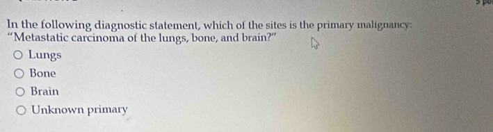 p0
In the following diagnostic statement, which of the sites is the primary malignancy:
“Metastatic carcinoma of the lungs, bone, and brain?”
Lungs
Bone
Brain
Unknown primary