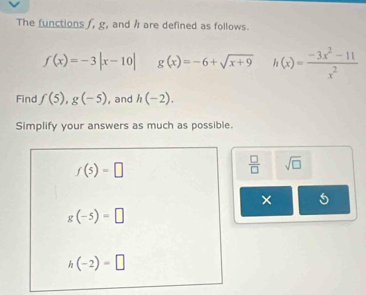 The functions f, g, and / are defined as follows.
f(x)=-3|x-10| g(x)=-6+sqrt(x+9) h(x)= (-3x^2-11)/x^2 
Find f(5), g(-5) , and h(-2). 
Simplify your answers as much as possible.
f(5)=□
 □ /□   sqrt(□ )
× 5
g(-5)=□
h(-2)=□