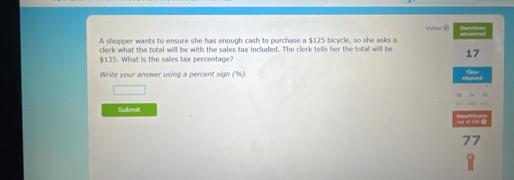 Video Questions 
A shopper wants to ensure she has enough cash to purchase a $125 bicycle, so she asks a answered 
clerk what the total will be with the sales tax included. The clerk tells her the total will be
$135. What is the sales tax percentage?
17
Write your answer using a percent sign (%). elapsed Time 
□ 
∞ 24 51 
Submit SmartScore 
out of 180 i
77