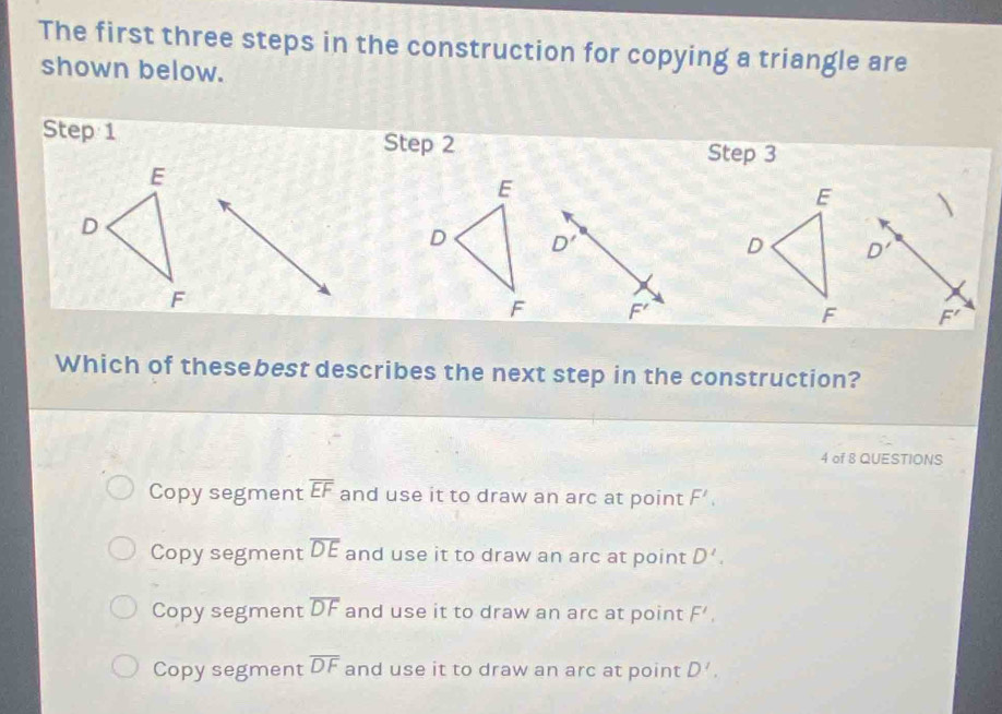 The first three steps in the construction for copying a triangle are
shown below.
Step 1 Step 2
Step 3
E
E
E
D
D D'
D D'
F
F F'
F F'
Which of thesebest describes the next step in the construction?
4 of 8 QUESTIONS
Copy segment overline EF and use it to draw an arc at point F'.
Copy segment overline DE and use it to draw an arc at point D'.
Copy segment overline DF and use it to draw an arc at point F',
Copy segment overline DF and use it to draw an arc at point D'.