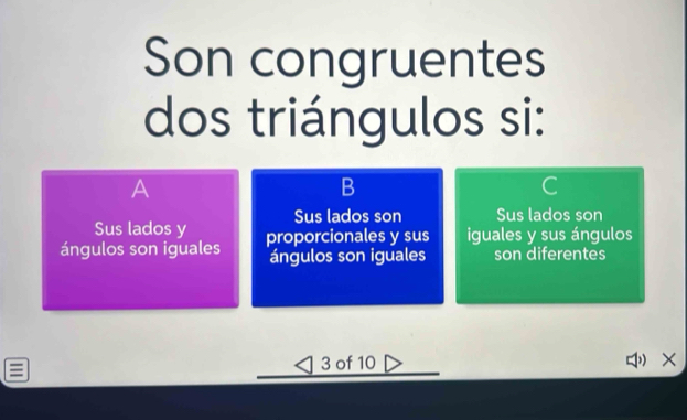 Son congruentes
dos triángulos si:
A
B
C
Sus lados y Sus lados son Sus lados son
ángulos son iguales proporcionales y sus iguales y sus ángulos
ángulos son iguales son diferentes
3 of 10 ×