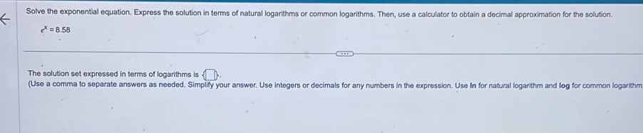 Solve the exponential equation. Express the solution in terms of natural logarithms or common logarithms. Then, use a calculator to obtain a decimal approximation for the solution.
e^x=8.58
The solution set expressed in terms of logarithms is 
(Use a comma to separate answers as needed. Simplify your answer. Use integers or decimals for any numbers in the expression. Use In for natural logarithm and log for common logarithm