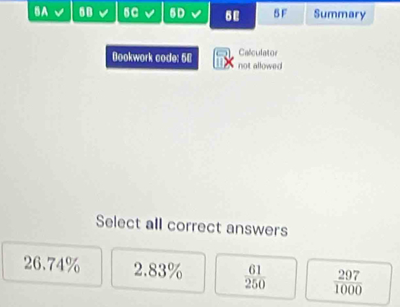 6C 6D
BA 5 F Summary
Calculator
Bookwork code: 50 not allowed
Select all correct answers
26.74% 2.83%  61/250   297/1000 