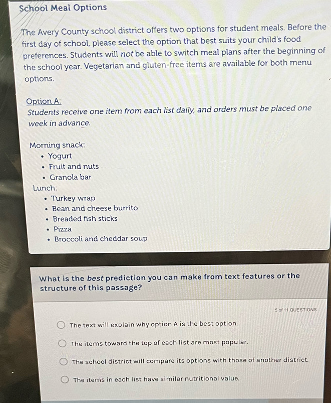 School Meal Options
The Avery County school district offers two options for student meals. Before the
first day of school, please select the option that best suits your child's food
preferences. Students will not be able to switch meal plans after the beginning of
the school year. Vegetarian and gluten-free items are available for both menu
options.
Option A;
Students receive one item from each list daily, and orders must be placed one
week in advance.
Morning snack:
Yogurt
Fruit and nuts
Granola bar
Lunch:
Turkey wrap
Bean and cheese burrito
Breaded fish sticks
Pizza
Broccoli and cheddar soup
What is the best prediction you can make from text features or the
structure of this passage?
5 of 11 QUESTIONS
The text will explain why option A is the best option.
The items toward the top of each list are most popular.
The school district will compare its options with those of another district.
The items in each list have similar nutritional value.