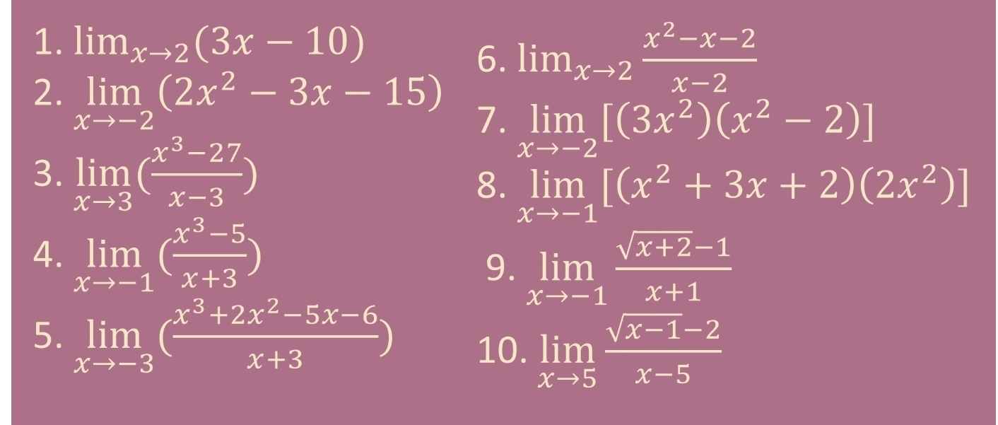 lim_xto 2(3x-10)
6. lim_xto 2 (x^2-x-2)/x-2 
2. limlimits _xto -2(2x^2-3x-15) 7. limlimits _xto -2[(3x^2)(x^2-2)]
3. limlimits _xto 3( (x^3-27)/x-3 )
8. limlimits _xto -1[(x^2+3x+2)(2x^2)]
4. limlimits _xto -1( (x^3-5)/x+3 )
9. limlimits _xto -1 (sqrt(x+2)-1)/x+1 
5. limlimits _xto -3( (x^3+2x^2-5x-6)/x+3 )
10. limlimits _xto 5 (sqrt(x-1)-2)/x-5 