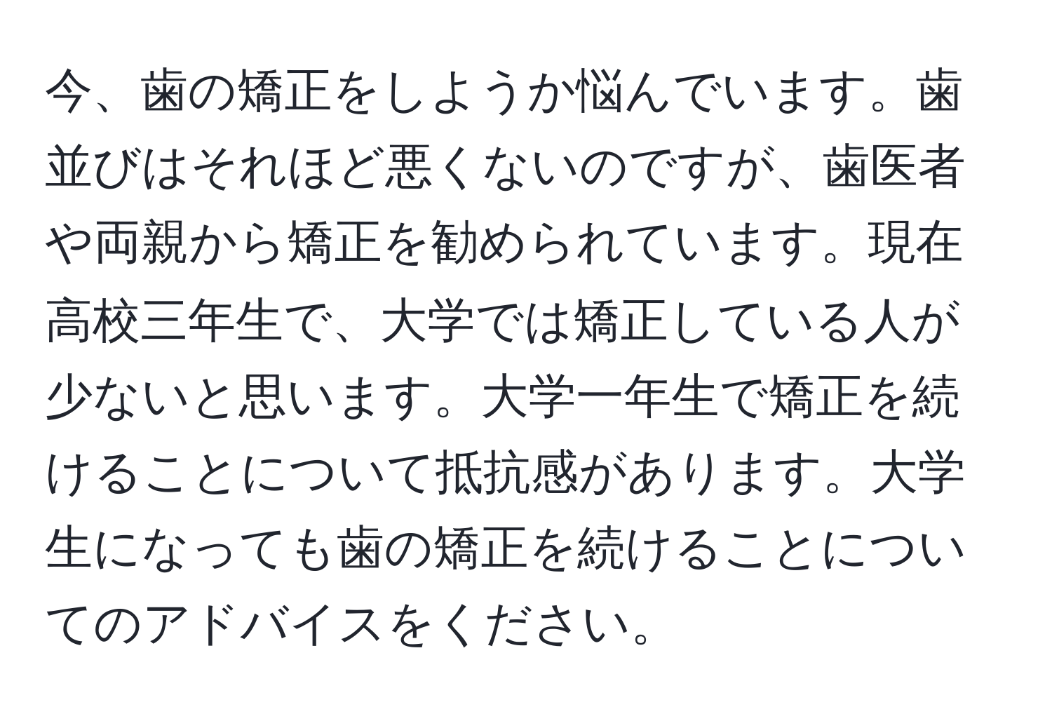 今、歯の矯正をしようか悩んでいます。歯並びはそれほど悪くないのですが、歯医者や両親から矯正を勧められています。現在高校三年生で、大学では矯正している人が少ないと思います。大学一年生で矯正を続けることについて抵抗感があります。大学生になっても歯の矯正を続けることについてのアドバイスをください。