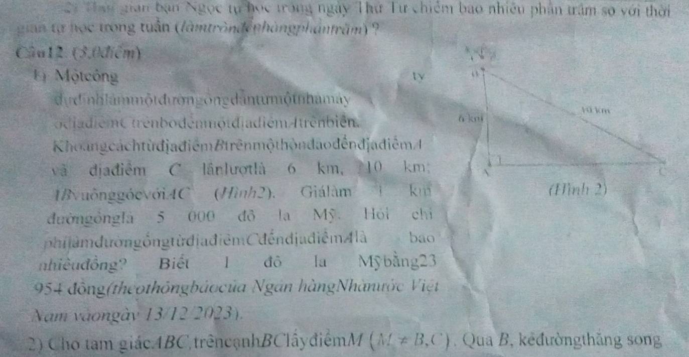 Thai gian bạn Ngọc tự học trong ngày Thứ Tư chiếm bao nhiều phân trầm số với thời 
gian tạ nọc trong tuần (làmtronđệphàngphảnfrăm) ? 
Câu12. (3,0điểm) 
= Mộtcông ty 
d ự d nh lam mộtđườn g ông dantu mộtnhamay 
o d jadiéme trênbodénmộtdiadiém Atrênbién. 
Khoang cách từ đjađiểm Btrênmộ thôn dao đếnđjađiểm A 
và dịađiểm C lânlượtlà 6 km ， 7 10 km; 
IB uônggócvớiAC (Hình2). Giálàm km
đườngồnglà 5 000 đô la Mỹ. Hỏi chỉ 
phiiàm dườngồng từ đjađiêm Cđếndjadiêm A là bao 
nhiêuđồng? Biết 1 đô la Mỹbằng23
954 đông(theothôngbáocủa Ngân hàngNhànước Việt 
Nam vàongày 13/12/2023). 
2) Cho tam giácABC,trêncạnhBClấyđiểmM (M!= B,C). Qua B, kêđườngthăng song