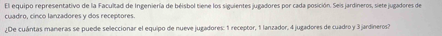 El equipo representativo de la Facultad de Ingeniería de béisbol tiene los siguientes jugadores por cada posición. Seis jardineros, siete jugadores de 
cuadro, cinco lanzadores y dos receptores. 
¿De cuántas maneras se puede seleccionar el equipo de nueve jugadores: 1 receptor, 1 lanzador, 4 jugadores de cuadro y 3 jardineros?