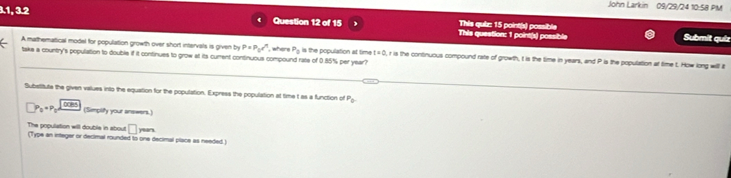 John Larkin 09/29/24 10:58 PM 
3.1, 3.2 Question 12 of 15 This question: 1 point(s) possible 
This quiz: 15 point(s) possible 
Submit quíz 
A mathematical model for population growth over short intervals is given by P=P_0c^n , where P_0 is the population at time t=0. , r is the continuous compound rate of growth, t is the time in years, and P is the population at time t. How long will it 
take a country's population to double if it continues to grow at its current continuous compound rate of 0.85% per year? 
Substitute the given values into the equation for the population. Express the population at time t as a function of P_0
P_0=P_0d (Simplify your answers.) 
The population will double in about □ yean
(Type an integer or decimal rounded to one decimal place as needed.)