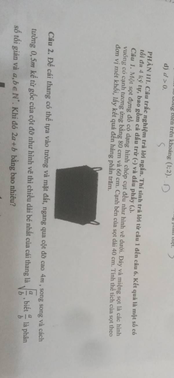 Tưông Biên trên khoảng (1;2).
d) d>0. 
PHÀN III. Câu trắc nghiệm trả lời ngắn. Thí sinh trả lời từ câu 1 đến câu 6. Kết quả là một số có
tối đa 4 ký tự, bao gồm cả dấu trừ (-) và dấu phẩy (,).
Câu 1. Một sọt đựng đồ có dạng hình chóp cụt đều như hình vẽ dưới. Đáy và miệng sọt là các hình
vuông có cạnh tương ứng bằng 80 cm và 60 cm. Cạnh bên của sọt dài 40 cm. Tính thể tích của sọt theo
đơn vị mét khối, lấy kết quả đến hàng phần trăm.
Câu 2. Để cái thang có thể tựa vào tường và mặt đất, ngang qua cột đỡ cao 4m , song song và cách
tường 0, 5m kể từ gốc của cột đỡ như hình vẽ thì chiều dài bé nhất của cái thang là sqrt(frac a)b , biết  a/b  là phân
số tối giản và a, b∈ N^* Khi đó 2a+b bằng bao nhiêu?