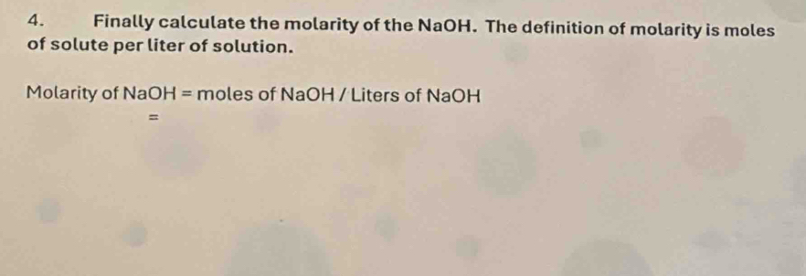 Finally calculate the molarity of the NaOH. The definition of molarity is moles 
of solute per liter of solution. 
Molarity of NaOH=molesofNaC H / Liters of NaOH
=