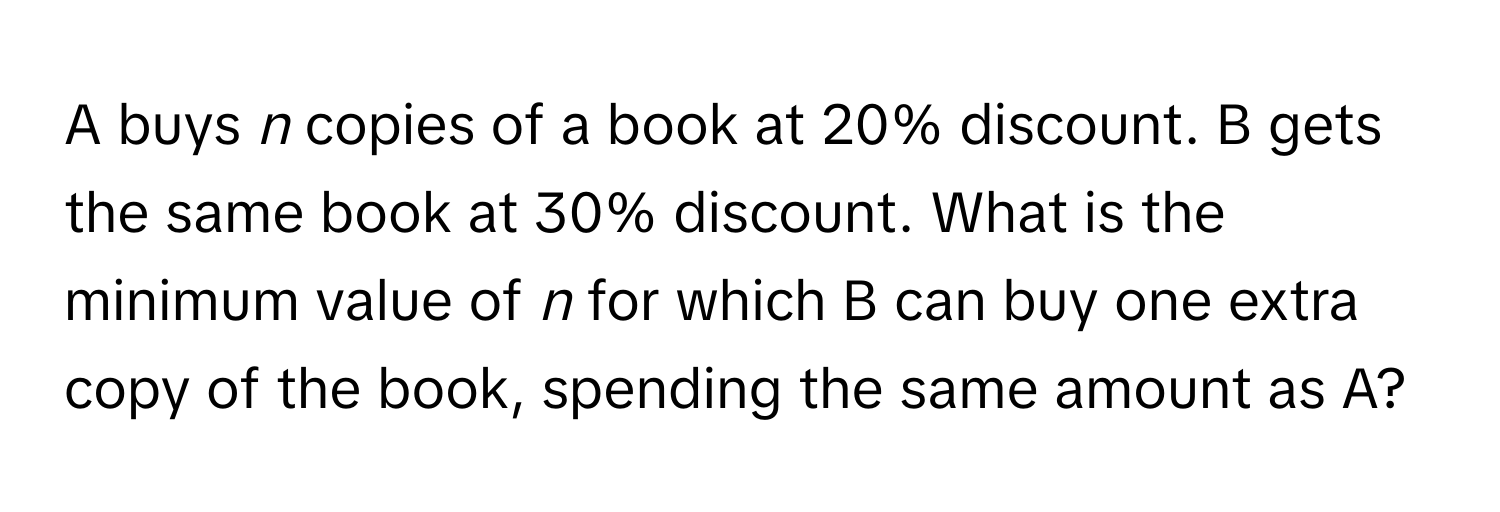 A buys *n* copies of a book at 20% discount. B gets the same book at 30% discount. What is the minimum value of *n* for which B can buy one extra copy of the book, spending the same amount as A?