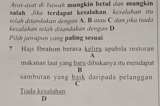 Ayat-ayat di bawah mungkin betul dan mungkin 
salah. Jika terdapat kesalahan, kesalahan itu 
telah ditandakan dengan A, B atau C dan jika tiada 
kesalahan telah ditandakan dengan D. 
Pilih jawapan yang paling sesuai. 
7 Haji Ibrahim berasa keliru apabila restoran 
A 
makanan laut yang baru dibukanya itu mendapat 
B 
sambutan yang baik daripada pelanggan.