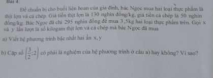 Bải 4: 
Để chuẩn bị cho buổi liên hoan của gia đình, bác Ngọc mua hai loại thực phẩm là 
thịt lợn và cá chép. Giá tiền thịt lợn là 130 nghin đồng /kg, giá tiền cá chép là 50 nghìn 
đồng /kg. Bác Ngọc đã chi 295 nghin đồng đề mua 3, 5kg hai loại thực phẩm trên. Gọi x
và y lần lượt là số kilogam thịt lợn và cá chép mà bác Ngọc đã mua 
a) Viết hệ phương trình bậc nhất hai ẩn x, y
b) Cập số ( 3/2 ;2) có phải là nghiệm của hệ phương trình ở câu a) hay không? Vì sao?