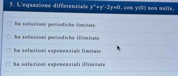 L'equazione differenziale y^*+y^*-2y=0 , con y(0) non nulla,
ha soluzioni periodiche limitate
ha soluzioni periodiche illimitate
ha soluzioni esponenziali limitate
ha soluzioni esponenziali illimitate