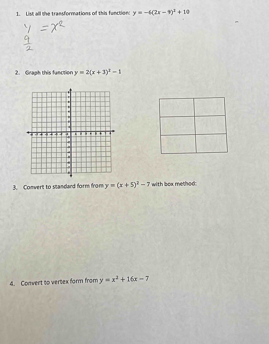 List all the transformations of this function: y=-6(2x-9)^2+10
2. Graph this function y=2(x+3)^2-1
3. Convert to standard form from y=(x+5)^2-7 with box method: 
4. Convert to vertex form from y=x^2+16x-7