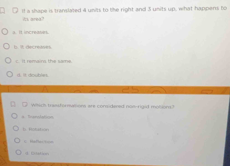 If a shape is translated 4 units to the right and 3 units up, what happens to
its area?
a. It increases.
b. It decreases.
c. It remains the same.
d. It doubles.
Which transformations are considered non-rigid motions?
a Translation
b. Rotation
c Reflection
d. Dilation