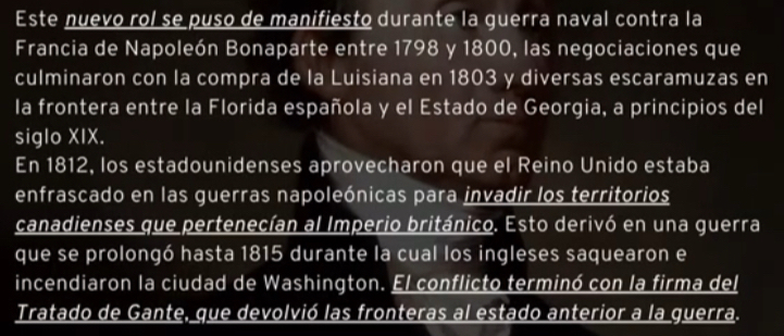 Este nuevo rol se puso de manifiesto durante la guerra naval contra la 
Francia de Napoleón Bonaparte entre 1798 y 1800, las negociaciones que 
culminaron con la compra de la Luisiana en 1803 y diversas escaramuzas en 
la frontera entre la Florida española y el Estado de Georgia, a principios del 
siglo XIX. 
En 1812, los estadounidenses aprovecharon que el Reino Unido estaba 
enfrascado en las guerras napoleónicas para invadir los territorios 
canadienses que pertenecían al Imperio británico. Esto derivó en una guerra 
que se prolongó hasta 1815 durante la cual los ingleses saquearon e 
incendiaron la ciudad de Washington. El conflicto terminó con la firma del 
Tratado de Gante, que devolvió las fronteras al estado anterior a la guerra.