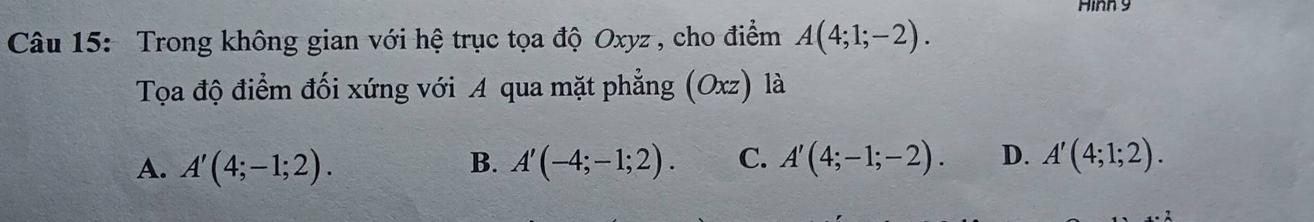 Hình 9
Câu 15: Trong không gian với hệ trục tọa độ Oxyz , cho điểm A(4;1;-2). 
Tọa độ điểm đối xứng với A qua mặt phẳng (Oxz) là
A. A'(4;-1;2). B. A'(-4;-1;2). C. A'(4;-1;-2). D. A'(4;1;2).