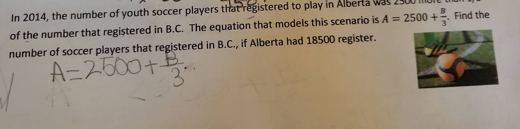 In 2014, the number of youth soccer players that registered to play in Alberta was 2500 IUl 
of the number that registered in B. C. The equation that models this scenario is A=2500+ B/3 . Find the 
number of soccer players that registered in B. C., if Alberta had 18500 register.