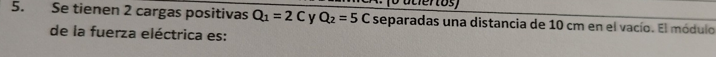 (o atiertos) 
5. Se tienen 2 cargas positivas Q_1=2C Q_2=5C separadas una distancia de 10 cm en el vacío. El módulo 
de la fuerza eléctrica es: