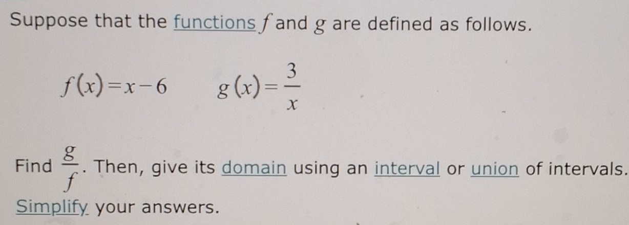 Suppose that the functions f and g are defined as follows.
f(x)=x-6 g(x)= 3/x 
Find  g/f . Then, give its domain using an interval or union of intervals. 
Simplify your answers.