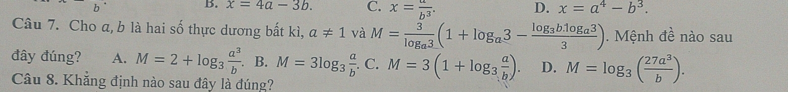 x=4a-3b. C. x= a/b^3 . D. x=a^4-b^3. 
Câu 7. Cho a, b là hai số thực dương bất kì, a!= 1 và M=frac 3log _a3(1+log _a3-frac log _3b.log _a33). Mệnh đề nào sau
đây đúng? A. M=2+log _3 a^3/b .B.M=3log _3 a/b .C.M=3(1+log _3 a/b ). D. M=log _3( 27a^3/b ). 
Câu 8. Khẳng định nào sau đây là đúng?