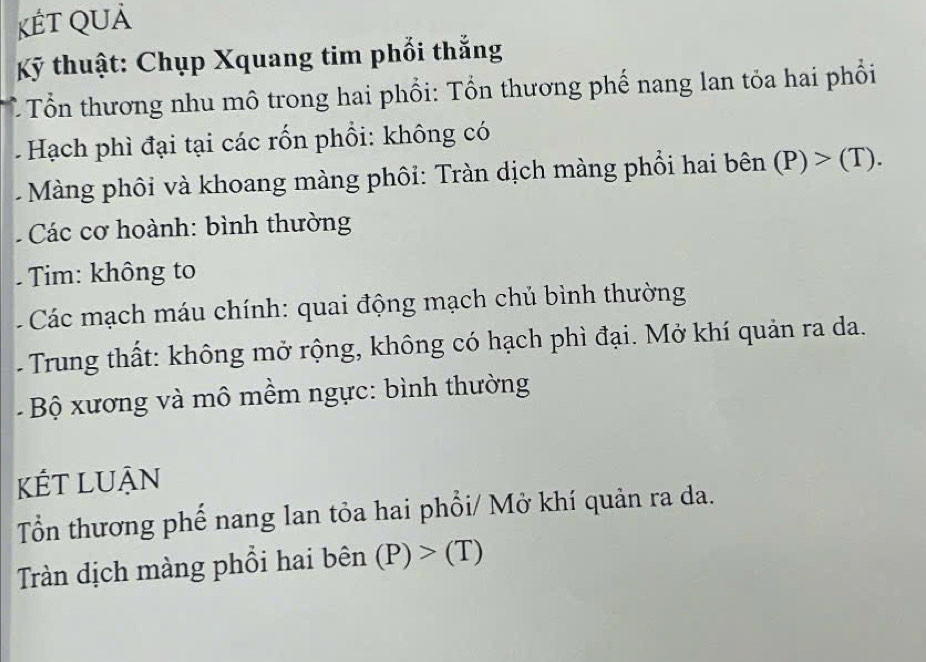 KếT QUả 
Kỹ thuật: Chụp Xquang tim phối thẳng 
Tổn thương nhu mô trong hai phổi: Tổn thương phế nang lan tỏa hai phổi 
Hạch phì đại tại các rốn phối: không có 
Màng phôi và khoang màng phối: Tràn dịch màng phổi hai bhat en (P)>(T). 
Các cơ hoành: bình thường 
Tim: không to 
* Các mạch máu chính: quai động mạch chủ bình thường 
- Trung thất: không mở rộng, không có hạch phì đại. Mở khí quản ra da. 
- Bộ xương và mô mềm ngực: bình thường 
Kết luận 
Tổn thương phế nang lan tỏa hai phổi/ Mở khí quản ra da. 
Tràn dịch màng phổi hai bên (P)>(T)