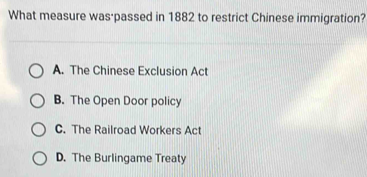 What measure was·passed in 1882 to restrict Chinese immigration?
A. The Chinese Exclusion Act
B. The Open Door policy
C. The Railroad Workers Act
D. The Burlingame Treaty