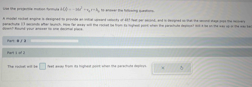 Use the projectile motion formula h(t)=-16t^2+v_0t+h_0 to answer the following questions. 
A model rocket engine is designed to provide an initial upward velocity of 485 feet per second, and is designed so that the second stage pops the recovery 
parachute 13 seconds after launch. How far away will the rocket be from its highest point when the parachute deploys? Will it be on the way up or the way bac 
down? Round your answer to one decimal place. 
Part: 0 / 2 
Part 1 of 2 
The rocket will be □ feet away from its highest point when the parachute deploys. ×