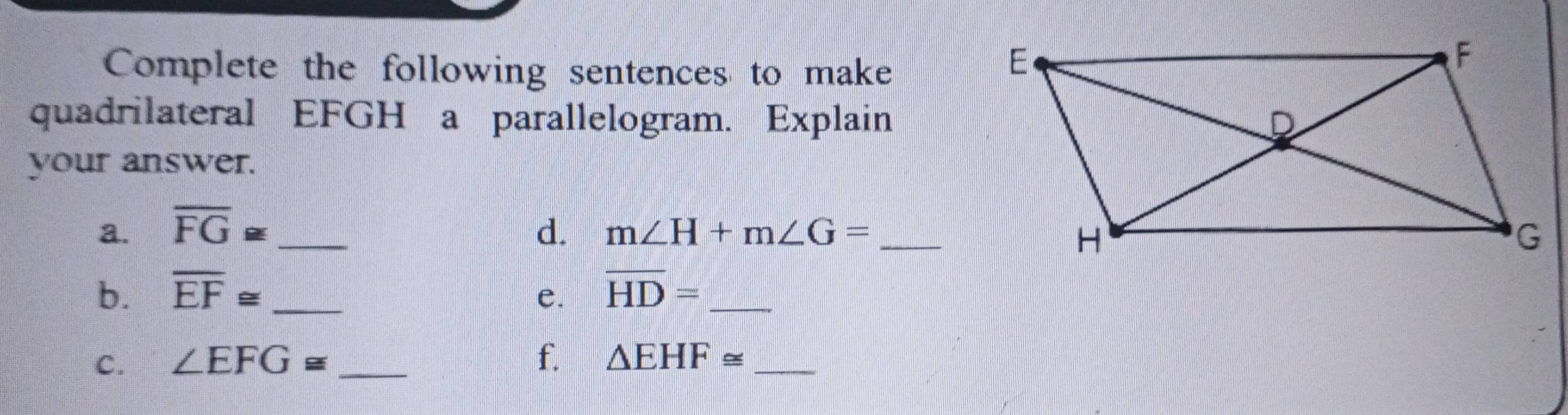 Complete the following sentences to make 
quadrilateral EFGH a parallelogram. Explain 
your answer. 
a. overline FG≌ _ d. m∠ H+m∠ G=
b. overline EF≌ _ e. overline HD= _ 
C. ∠ EFG≌ f. △ EHF≌ _