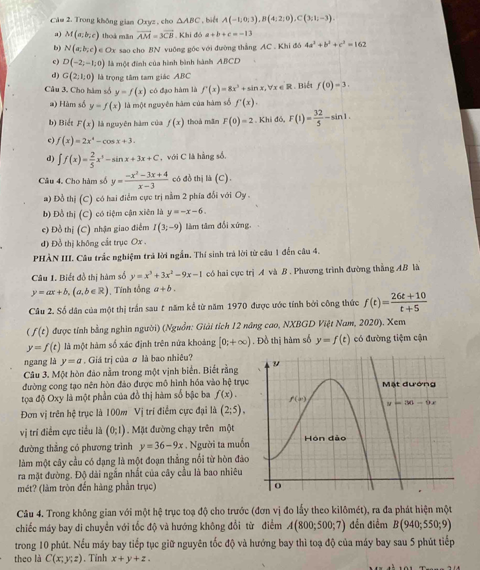 Trong không gian Oxyz , cho △ ABC biết A(-1;0;3),B(4;2;0),C(3;1;-3).
a) M(a;b;c) thoả mãn vector AM=3vector CB Khi đó a+b+c=-13
b) N(a;b;c) ∈ Ox sao cho BN vuông góc với đường thẳng AC . Khi đó 4a^2+b^2+c^2=162
c) D(-2;-1;0) là một đỉnh của hình bình hành ABCD
d) G(2;1;0) là trọng tâm tam giác ABC
Câu 3. Cho hàm số y=f(x) có đạo hàm là f'(x)=8x^3+sin x,forall x∈ R. Biết f(0)=3.
a) Hàm số y=f(x) là một nguyên hàm của hàm số f'(x).
b) Biết F(x) là nguyên hàm của f(x) thoà mãn F(0)=2. Khi đó, F(1)= 32/5 -sin 1.
c) f(x)=2x^4-cos x+3.
d) ∈t f(x)= 2/5 x^5-sin x+3x+C , với C là hằng số.
Câu 4. Cho hàm số y= (-x^2-3x+4)/x-3  có đồ thị là (C).
a) Đồ thị (C) có hai điểm cực trị nằm 2 phía đối với Oy .
b) Đồ thị (C) có tiệm cận xiên là y=-x-6.
c) Đồ thị (C) nhận giao điểm I(3;-9) làm tâm đối xứng.
d) Đồ thị không cắt trục Ox .
PHÀN III. Câu trắc nghiệm trả lời ngắn. Thí sinh trả lời từ câu 1 đến câu 4.
Câu 1. Biết đồ thị hàm số y=x^3+3x^2-9x-1 có hai cực trị A và B. Phương trình đường thẳng AB là
y=ax+b,(a,b∈ R) Tính tổng a+b.
Câu 2. Số dân của một thị trấn sau t năm kề từ năm 1970 được ước tính bởi công thức f(t)= (26t+10)/t+5 
(f(t) được tính bằng nghìn người) (Nguồn: Giải tích 12 nâng cao, NXBGD Việt Nam, 2020). Xem
y=f(t) là một hàm số xác định trên nửa khoảng [0;+∈fty ). Đồ thị hàm số y=f(t) có đường tiệm cận
ngang là y=a. Giá trị của ā là bao nhiêu?
Câu 3. Một hòn đảo nằm trong một vịnh biển. Biết rằng 
đường cong tạo nên hòn đảo được mô hình hóa vào hệ trục
tọa độ Oxy là một phần của đồ thị hàm số bậc ba f(x).
Đơn vị trên hệ trục là 100m Vị trí điểm cực đại là (2;5),
vị trí điểm cực tiểu là (0;1) Mặt đường chạy trên một
đường thẳng có phương trình y=36-9x. Người ta muốn
làm một cây cầu có dạng là một đoạn thẳng nối từ hòn đảo
ra mặt đường. Độ dài ngắn nhất của cây cầu là bao nhiêu
mét? (làm tròn đến hàng phần trục) 
Câu 4. Trong không gian với một hệ trục toạ độ cho trước (đơn vị đo lấy theo kilômét), ra đa phát hiện một
chiếc máy bay di chuyển với tốc độ và hướng không đổi từ điểm A(800;500;7) đến điểm B(940;550;9)
trong 10 phút. Nếu máy bay tiếp tục giữ nguyên tốc độ và hướng bay thì toạ độ của máy bay sau 5 phút tiếp
theo là C(x;y;z). Tính x+y+z.