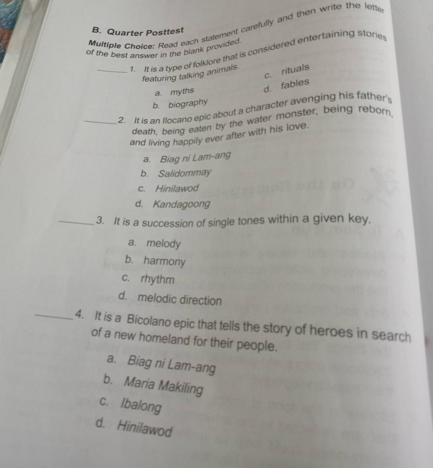 Read each statement carefully and then write the lette
B. Quarter Posttest
of the best answer in the blank provided. 1. It is a type of folklore that is considered entertaining stories
c. rituals
featuring talking animals.
a. myths
d. fables
b. biography
_2. It is an Ilocano epic about a character avenging his father's
death, being eaten by the water monster, being reborn,
and living happily ever after with his love.
a. Biag ni Lam-ang
b. Salidommay
c. Hinilawod
d. Kandagoong
_3. It is a succession of single tones within a given key.
a. melody
b. harmony
c. rhythm
d. melodic direction
_4. It is a Bicolano epic that tells the story of heroes in search
of a new homeland for their people.
a. Biag ni Lam-ang
b. Maria Makiling
c. Ibalong
d. Hinilawod
