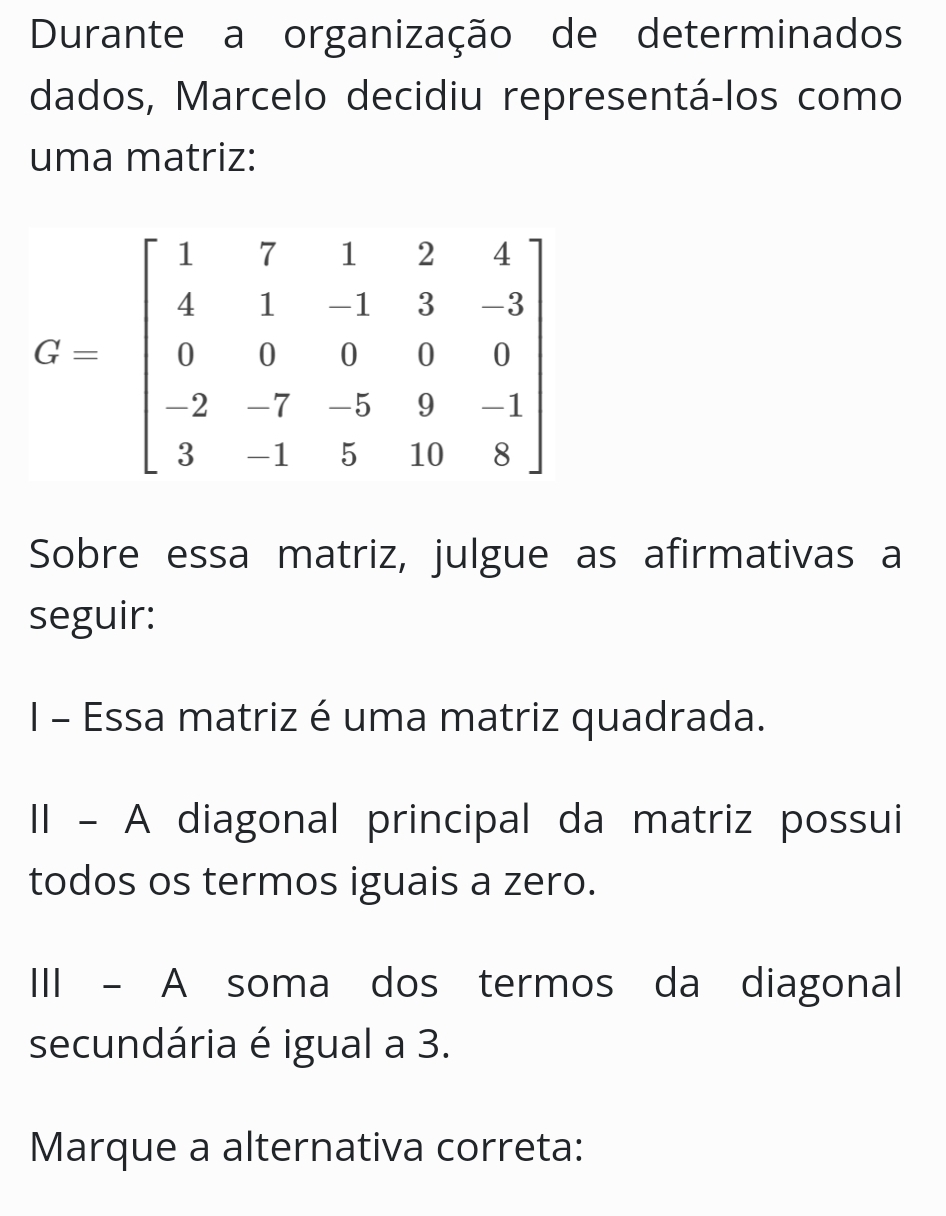 Durante a organização de determinados
dados, Marcelo decidiu representá-los como
uma matriz:
Sobre essa matriz, julgue as afirmativas a
seguir:
I - Essa matriz é uma matriz quadrada.
II - A diagonal principal da matriz possui
todos os termos iguais a zero.
III - A soma dos termos da diagonal
secundária é igual a 3.
Marque a alternativa correta: