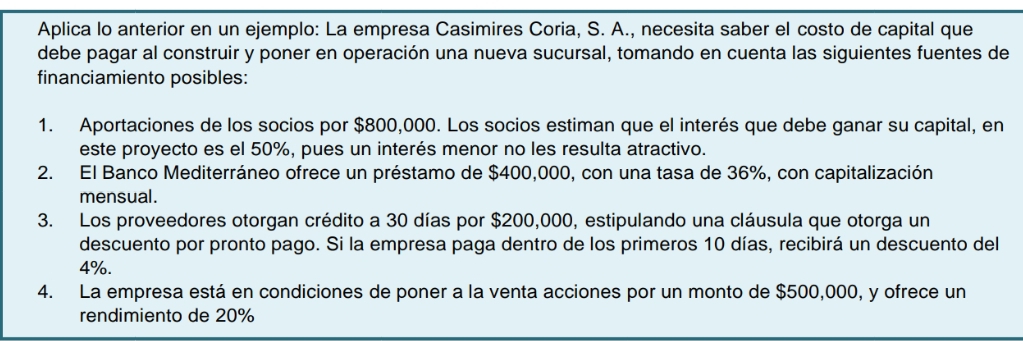 Aplica lo anterior en un ejemplo: La empresa Casimires Coria, S. A., necesita saber el costo de capital que 
debe pagar al construir y poner en operación una nueva sucursal, tomando en cuenta las siguientes fuentes de 
financiamiento posibles: 
1. Aportaciones de los socios por $800,000. Los socios estiman que el interés que debe ganar su capital, en 
este proyecto es el 50%, pues un interés menor no les resulta atractivo. 
2. El Banco Mediterráneo ofrece un préstamo de $400,000, con una tasa de 36%, con capitalización 
mensual. 
3. Los proveedores otorgan crédito a 30 días por $200,000, estipulando una cláusula que otorga un 
descuento por pronto pago. Si la empresa paga dentro de los primeros 10 días, recibirá un descuento del
4%. 
4. La empresa está en condiciones de poner a la venta acciones por un monto de $500,000, y ofrece un 
rendimiento de 20%