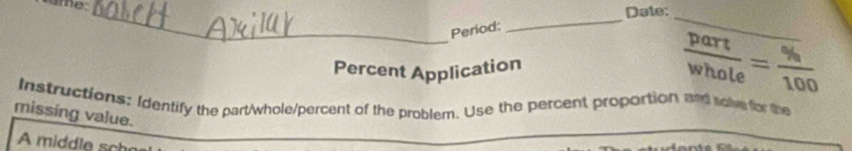 ame_ 
Date: 
Period: 
_ 
_ 
Percent Application  part/whole = % /100 
Instructions: Identify the part/whole/percent of the problem. Use the percent proportion and sol for the 
missing value. 
A middle sch