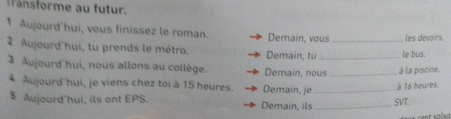 ansforme au futur. 
1 Aujourd'hui, vous finissez le roman. 
Demain, vous _les devoirs. 
2 Aujourd'hui, tu prends le métro. 
Demain, tu le bus. 
3 Aujourd'hui, nous allons au collège. Demain, nous_ 
à la piscine. 
4 Aujourd'hui, je viens chez toi à 15 heures. Demain, je_ 
à 16 heures. 
$ Aujourd'hui, ils ont EPS. Demain, ils_ 
SVT.